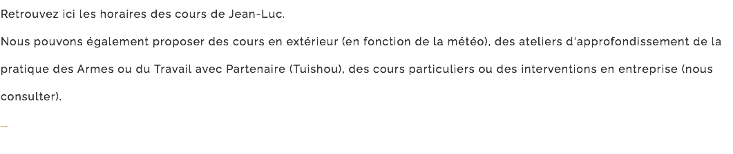 Retrouvez ici les horaires des cours de Jean-Luc. Nous pouvons également proposer des cours en extérieur (en fonction de la météo), des ateliers d'approfondissement de la pratique des Armes ou du Travail avec Partenaire (Tuishou), des cours particuliers ou des interventions en entreprise (nous consulter). –
